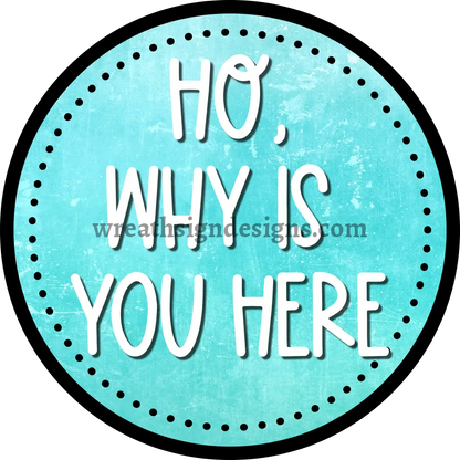 HO WHY IS YOU HERE teal black & White - Sarcastic unwelcome Metal Wreath Sign-MS-1162 10’’
